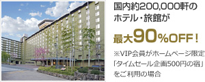 国内約200,000軒のホテル・旅館が 最大90％OFF！ ※VIP会員がホームページ限定「タイムセール企画500円の宿」をご利用の場合